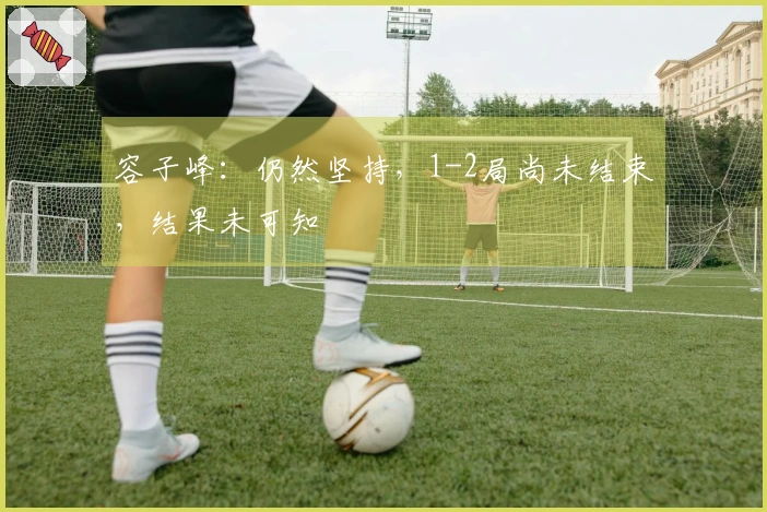 容子峰：仍然坚持，1-2局尚未结束，结果未可知