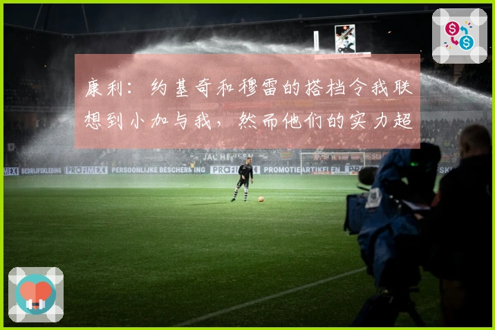 康利：约基奇和穆雷的搭档令我联想到小加与我，然而他们的实力超出我们许多。
