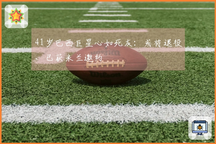 41岁巴西巨星心如死灰：或将退役，已获米兰邀约